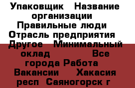 Упаковщик › Название организации ­ Правильные люди › Отрасль предприятия ­ Другое › Минимальный оклад ­ 25 000 - Все города Работа » Вакансии   . Хакасия респ.,Саяногорск г.